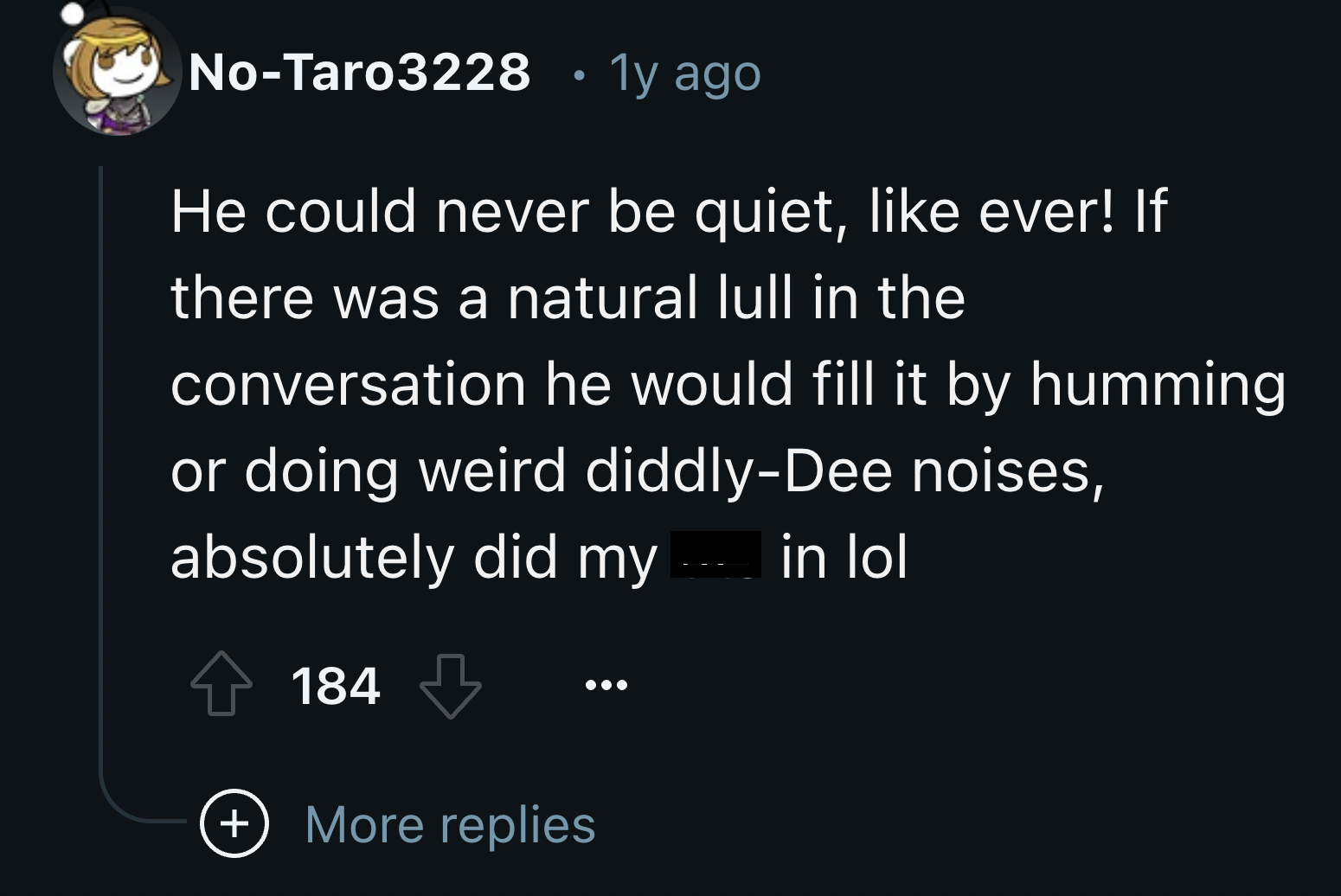 screenshot - NoTaro3228 1y ago He could never be quiet, ever! If there was a natural lull in the conversation he would fill it by humming or doing weird diddlyDee noises, absolutely did my 184 More replies in lol